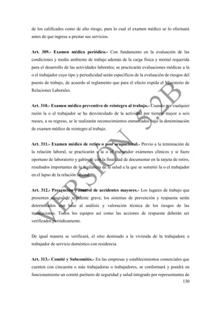 130
de los calificados como de alto riesgo, para lo cual el examen médico se lo efectuará
antes de que ingrese a prestar sus servicios.
Art. 309.- Examen médico periódico.- Con fundamento en la evaluación de las
condiciones y medio ambiente de trabajo además de la carga física y mental requerida
para el desarrollo de las actividades laborales; se practicarán evaluaciones médicas a la
o el trabajador cuyo tipo y periodicidad serán específicos de la evaluación de riesgos del
puesto de trabajo, de acuerdo al reglamento que para el efecto expida el Ministerio de
Relaciones Laborales.
Art. 310.- Examen médico preventivo de reintegro al trabajo.- Cuando por cualquier
razón la o el trabajador se ha desvinculado de la actividad por tiempo mayor a seis
meses, a su regreso, se le realizarán reconocimientos enmarcados bajo la denominación
de examen médico de reintegro al trabajo.
Art. 311.- Examen médico de retiro o post ocupacional.- Previo a la terminación de
la relación laboral, se practicarán a la o el trabajador exámenes clínicos y si fuere
oportuno de laboratorio y gabinete con la finalidad de documentar en la tarjeta de retiro,
resultados importantes de la vigilancia de la salud a la que se sometió la o el trabajador
en el lapso de la relación laboral.
Art. 312.- Prevención y control de accidentes mayores.- Los lugares de trabajo que
presenten riesgos de accidente grave, los sistemas de prevención y respuesta serán
determinados con base al análisis y valoración técnica de los riesgos de las
instalaciones. Todos los equipos así como las acciones de respuesta deberán ser
verificados periódicamente.
De igual manera se verificará, el sitio destinado a la vivienda de la trabajadora o
trabajador de servicio doméstico con residencia
Art. 313.- Comité y Subcomités.- En las empresas y establecimientos comerciales que
cuenten con cincuenta o más trabajadoras o trabajadores, se conformará y pondrá en
funcionamiento un comité paritario de seguridad y salud integrado por representantes de
 