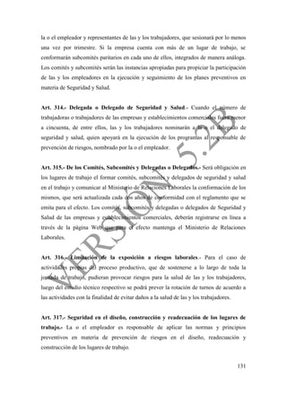 131
la o el empleador y representantes de las y los trabajadores, que sesionará por lo menos
una vez por trimestre. Si la empresa cuenta con más de un lugar de trabajo, se
conformarán subcomités paritarios en cada uno de ellos, integrados de manera análoga.
Los comités y subcomités serán las instancias apropiadas para propiciar la participación
de las y los empleadores en la ejecución y seguimiento de los planes preventivos en
materia de Seguridad y Salud.
Art. 314.- Delegada o Delegado de Seguridad y Salud.- Cuando el número de
trabajadoras o trabajadores de las empresas y establecimientos comerciales fuera menor
a cincuenta, de entre ellos, las y los trabajadores nominarán a la o el delegado de
seguridad y salud, quien apoyará en la ejecución de los programas al responsable de
prevención de riesgos, nombrado por la o el empleador.
Art. 315.- De los Comités, Subcomités y Delegadas o Delegados.- Será obligación en
los lugares de trabajo el formar comités, subcomités y delegados de seguridad y salud
en el trabajo y comunicar al Ministerio de Relaciones Laborales la conformación de los
mismos, que será actualizada cada dos años de conformidad con el reglamento que se
emita para el efecto. Los comités, subcomités y delegadas o delegados de Seguridad y
Salud de las empresas y establecimientos comerciales, deberán registrarse en línea a
través de la página Web que para el efecto mantenga el Ministerio de Relaciones
Laborales.
Art. 316.- Limitación de la exposición a riesgos laborales.- Para el caso de
actividades propias del proceso productivo, que de sostenerse a lo largo de toda la
jornada de trabajo, pudieran provocar riesgos para la salud de las y los trabajadores,
luego del estudio técnico respectivo se podrá prever la rotación de turnos de acuerdo a
las actividades con la finalidad de evitar daños a la salud de las y los trabajadores.
Art. 317.- Seguridad en el diseño, construcción y readecuación de los lugares de
trabajo.- La o el empleador es responsable de aplicar las normas y principios
preventivos en materia de prevención de riesgos en el diseño, readecuación y
construcción de los lugares de trabajo.
 