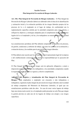 132
Sección Tercera
Plan Integral de Prevención de Riesgos Laborales
Art. 318.- Plan Integral de Prevención de Riesgos Laborales.- El Plan Integral de
Prevención de Riesgos Laborales deberá ser elaborado sobre la base de la identificación
y estimación inicial y la evaluación periódica de los riesgos laborales propios de los
procesos de la o el empleador en el lugar de trabajo, de conformidad con la
reglamentación específica emitida por la autoridad competente para estos efectos, y
reflejará los objetivos y estrategias adoptadas para el cumplimiento de las obligaciones
legales de la o el empleador y de las y los trabajadores en materia de seguridad y salud
en el trabajo.
Las actualizaciones periódicas del Plan deberán comprender los cambios de procesos,
de gestión, condiciones y ambiente de trabajo, así como los cambios en la estimación y
evaluación técnica y las medidas para la prevención de riesgos laborales.
El Plan deberá estar suscrito por la o el dueño o la o el representante legal de la empresa
o del establecimiento comercial, quien asume la responsabilidad por la ejecución del
Plan.
El Plan Integral de prevención de riesgos será de aplicación obligatoria y estará a
disposición permanente de las y los trabajadores y las autoridades competentes cuando
lo requieran, para evidenciar su vigencia y efectivo cumplimiento.
Art. 319.- Del Registro y Actualización del Plan Integral de Prevención de
Riesgos.- Toda empleadora o empleador con cincuenta o más trabajadoras o
trabajadores, registrará el plan integral de prevención de riesgos laborales ante la unidad
de trabajo competente del Ministerio de Relaciones Laborales, al igual que sus
actualizaciones periódicas cada dos años. En caso de tener varios lugares de trabajo
bajo una misma razón social, la o el empleador podrá presentar un solo Plan que integre
la gestión prevista en cada uno de los lugares de trabajo con arreglo a sus riesgos
específicos.
 