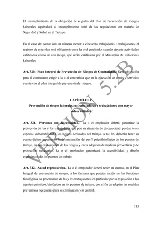 133
El incumplimiento de la obligación de registro del Plan de Prevención de Riesgos
Laborales equivaldrá al incumplimiento total de las regulaciones en materia de
Seguridad y Salud en el Trabajo.
En el caso de contar con un número menor a cincuenta trabajadoras o trabajadores, el
registro de este plan será obligatorio para la o el empleador cuando ejecute actividades
calificadas como de alto riesgo, que serán calificadas por el Ministerio de Relaciones
Laborales.
Art. 320.- Plan Integral de Prevención de Riesgos de Contratistas.- Será obligación
para el contratante exigir a la o el contratista que en la ejecución de obras y servicios
cuente con el plan integral de prevención de riesgos.
CAPÍTULO IV
Prevención de riesgos laborales en trabajadoras y trabajadores con mayor
vulnerabilidad
Art. 321.- Personas con discapacidad.- La o el empleador deberá garantizar la
protección de las y los trabajadores que por su situación de discapacidad puedan tener
especial vulnerabilidad a los riesgos derivados del trabajo. A tal fin, deberán tener en
cuenta dichos aspectos en la determinación del perfil psicofisiológico de los puestos de
trabajo, en las evaluaciones de los riesgos y en la adopción de medidas preventivas y de
protección necesarias. La o el empleador garantizará la accesibilidad y diseño
ergonómico de los puestos de trabajo.
Art. 322.- Salud reproductiva.- La o el empleador deberá tener en cuenta, en el Plan
Integral de prevención de riesgos, a los factores que pueden incidir en las funciones
fisiológicas de procreación de las y los trabajadores, en particular por la exposición a los
agentes químicos, biológicos en los puestos de trabajo, con el fin de adoptar las medidas
preventivas necesarias para su eliminación y/o control.
 