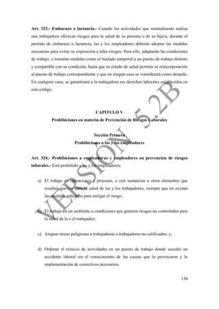 134
Art. 323.- Embarazo o lactancia.- Cuando las actividades que normalmente realiza
una trabajadora ofrezcan riesgos para la salud de su persona o de su hijo/a, durante el
período de embarazo o lactancia, las y los empleadores deberán adoptar las medidas
necesarias para evitar su exposición a tales riesgos. Para ello, adaptarán las condiciones
de trabajo, o tomarán medidas como el traslado temporal a un puesto de trabajo distinto
y compatible con su condición, hasta que su estado de salud permita su reincorporación
al puesto de trabajo correspondiente y que en ningún caso se considerará como despido.
En cualquier caso, se garantizará a la trabajadora sus derechos laborales establecidos en
este código.
CAPÍTULO V
Prohibiciones en materia de Prevención de Riesgos Laborales
Sección Primera
Prohibiciones a las y los empleadores
Art. 324.- Prohibiciones a empleadoras y empleadores en prevención de riesgos
laborales.- Está prohibido a las y los empleadores:
a) El trabajo en operaciones y procesos, o con sustancias u otros elementos que
resulten nocivos para la salud de las y los trabajadores, siempre que no existan
las medidas aplicadas para mitigar el riesgo;
b) El trabajo en un ambiente o condiciones que generen riesgos no controlados para
la salud de la o el trabajador;
c) Asignar tareas peligrosas a trabajadoras o trabajadores no calificados; y,
d) Ordenar el reinicio de actividades en un puesto de trabajo donde sucedió un
accidente laboral sin el conocimiento de las causas que lo provocaron y la
implementación de correctivos necesarios.
 
