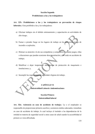135
Sección Segunda
Prohibiciones a las y los trabajadores
Art. 325.- Prohibiciones a las y los trabajadores en prevención de riesgos
laborales.- Esta prohibido a las y los trabajadores:
a) Efectuar trabajos sin el debido entrenamiento y capacitación en actividades de
alto riesgo;
b) Fumar o prender fuego en los lugares de trabajo en los que exista riesgo de
incendio o explosión;
c) Distraer su atención o la de sus compañeras y compañeros mediante juegos, riñas
o discusiones que puedan ocasionar desconcentración y por ende un accidente de
trabajo;
d) Modificar o dejar inoperantes mecanismos de protección de maquinaria e
instalaciones; y,
e) Incumplir las regulaciones de seguridad e higiene de trabajo.
CAPÍTULO VI
Siniestralidad Laboral e indemnizaciones
Sección Primera
Siniestralidad laboral
Art. 326.- Asistencia en caso de accidente de trabajo.- La o el empleador es
responsable de proporcionar primeros auxilios y asistencia médica adecuada e inmediata
en caso de accidente de trabajo, lo cual incluye el traslado a las dependencias de la
entidad en materia de seguridad social u otras casas de salud cuando la accesibilidad al
primero se viera dificultada.
 