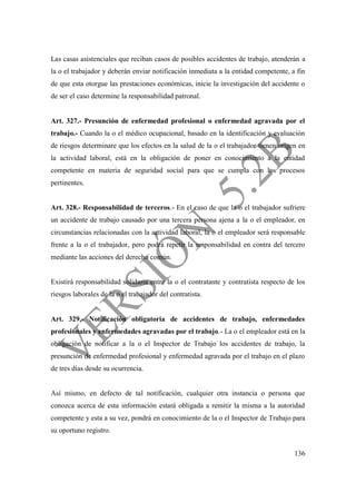 136
Las casas asistenciales que reciban casos de posibles accidentes de trabajo, atenderán a
la o el trabajador y deberán enviar notificación inmediata a la entidad competente, a fin
de que esta otorgue las prestaciones económicas, inicie la investigación del accidente o
de ser el caso determine la responsabilidad patronal.
Art. 327.- Presunción de enfermedad profesional o enfermedad agravada por el
trabajo.- Cuando la o el médico ocupacional, basado en la identificación y evaluación
de riesgos determinare que los efectos en la salud de la o el trabajador tienen origen en
la actividad laboral, está en la obligación de poner en conocimiento a la entidad
competente en materia de seguridad social para que se cumpla con los procesos
pertinentes.
Art. 328.- Responsabilidad de terceros.- En el caso de que la o el trabajador sufriere
un accidente de trabajo causado por una tercera persona ajena a la o el empleador, en
circunstancias relacionadas con la actividad laboral, la o el empleador será responsable
frente a la o el trabajador, pero podrá repetir la responsabilidad en contra del tercero
mediante las acciones del derecho común.
Existirá responsabilidad solidaria entre la o el contratante y contratista respecto de los
riesgos laborales de la o el trabajador del contratista.
Art. 329.- Notificación obligatoria de accidentes de trabajo, enfermedades
profesionales y enfermedades agravadas por el trabajo.- La o el empleador está en la
obligación de notificar a la o el Inspector de Trabajo los accidentes de trabajo, la
presunción de enfermedad profesional y enfermedad agravada por el trabajo en el plazo
de tres días desde su ocurrencia.
Así mismo, en defecto de tal notificación, cualquier otra instancia o persona que
conozca acerca de esta información estará obligada a remitir la misma a la autoridad
competente y esta a su vez, pondrá en conocimiento de la o el Inspector de Trabajo para
su oportuno registro.
 