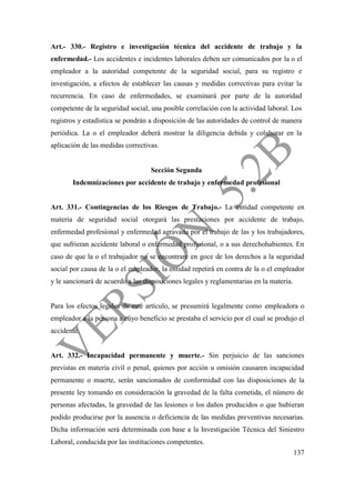 137
Art.- 330.- Registro e investigación técnica del accidente de trabajo y la
enfermedad.- Los accidentes e incidentes laborales deben ser comunicados por la o el
empleador a la autoridad competente de la seguridad social, para su registro e
investigación, a efectos de establecer las causas y medidas correctivas para evitar la
recurrencia. En caso de enfermedades, se examinará por parte de la autoridad
competente de la seguridad social, una posible correlación con la actividad laboral. Los
registros y estadística se pondrán a disposición de las autoridades de control de manera
periódica. La o el empleador deberá mostrar la diligencia debida y colaborar en la
aplicación de las medidas correctivas.
Sección Segunda
Indemnizaciones por accidente de trabajo y enfermedad profesional
Art. 331.- Contingencias de los Riesgos de Trabajo.- La entidad competente en
materia de seguridad social otorgará las prestaciones por accidente de trabajo,
enfermedad profesional y enfermedad agravada por el trabajo de las y los trabajadores,
que sufrieran accidente laboral o enfermedad profesional, o a sus derechohabientes. En
caso de que la o el trabajador no se encontrare en goce de los derechos a la seguridad
social por causa de la o el empleador, la entidad repetirá en contra de la o el empleador
y le sancionará de acuerdo a las disposiciones legales y reglamentarias en la materia.
Para los efectos legales de este artículo, se presumirá legalmente como empleadora o
empleador a la persona a cuyo beneficio se prestaba el servicio por el cual se produjo el
accidente.
Art. 332.- Incapacidad permanente y muerte.- Sin perjuicio de las sanciones
previstas en materia civil o penal, quienes por acción u omisión causaren incapacidad
permanente o muerte, serán sancionados de conformidad con las disposiciones de la
presente ley tomando en consideración la gravedad de la falta cometida, el número de
personas afectadas, la gravedad de las lesiones o los daños producidos o que hubieran
podido producirse por la ausencia o deficiencia de las medidas preventivas necesarias.
Dicha información será determinada con base a la Investigación Técnica del Siniestro
Laboral, conducida por las instituciones competentes.
 