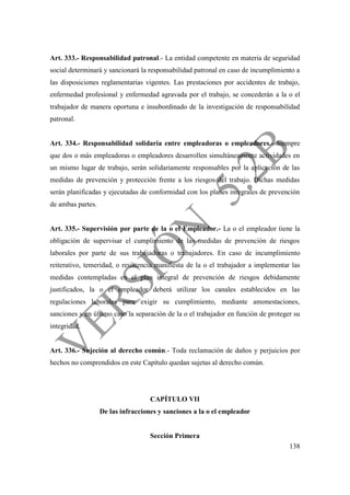 138
Art. 333.- Responsabilidad patronal.- La entidad competente en materia de seguridad
social determinará y sancionará la responsabilidad patronal en caso de incumplimiento a
las disposiciones reglamentarias vigentes. Las prestaciones por accidentes de trabajo,
enfermedad profesional y enfermedad agravada por el trabajo, se concederán a la o el
trabajador de manera oportuna e insubordinado de la investigación de responsabilidad
patronal.
Art. 334.- Responsabilidad solidaria entre empleadoras o empleadores.- Siempre
que dos o más empleadoras o empleadores desarrollen simultáneamente actividades en
un mismo lugar de trabajo, serán solidariamente responsables por la aplicación de las
medidas de prevención y protección frente a los riesgos del trabajo. Dichas medidas
serán planificadas y ejecutadas de conformidad con los planes integrales de prevención
de ambas partes.
Art. 335.- Supervisión por parte de la o el Empleador.- La o el empleador tiene la
obligación de supervisar el cumplimiento de las medidas de prevención de riesgos
laborales por parte de sus trabajadoras o trabajadores. En caso de incumplimiento
reiterativo, temeridad, o resistencia manifiesta de la o el trabajador a implementar las
medidas contempladas en el plan integral de prevención de riesgos debidamente
justificados, la o el empleador deberá utilizar los canales establecidos en las
regulaciones laborales para exigir su cumplimiento, mediante amonestaciones,
sanciones y en último caso la separación de la o el trabajador en función de proteger su
integridad.
Art. 336.- Sujeción al derecho común.- Toda reclamación de daños y perjuicios por
hechos no comprendidos en este Capítulo quedan sujetas al derecho común.
CAPÍTULO VII
De las infracciones y sanciones a la o el empleador
Sección Primera
 