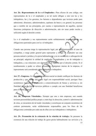 13
Art. 26.- Representantes de la o el Empleador.- Para efectos de este código, son
representantes de la o el empleador y en tal razón obligan a este con las y los
trabajadores, las y los gerentes, los factores o dependientes que tuvieren poder para
administrar, directores, administradores, capitanes de barco y en general, las personas
que a nombre de sus principales, por cuenta o representación de aquellos, ejerzan
funciones jerárquicas de dirección o administración, aún sin tener poder escrito y
suficiente según el derecho común.
La o el empleador y sus representantes serán solidariamente responsables en sus
obligaciones patronales para con la o el trabajador.
Cuando una persona tenga la representación legal, por nombramiento en el caso de
compañías, o tenga poder general para representar y obligar al empleador sea este
persona natural o jurídica y lo ejerza habitualmente y no en sustitución o subrogación de
un principal, adquirirá la calidad de empleador o empleadora y no de trabajador o
trabajadora, y sus relaciones con el mandante se reglarán por el derecho común. Si el
nombramiento o poder se refiere únicamente al régimen interno de la empresa, el
representante será considerado como trabajador o trabajadora.
Art. 27.- Empresa.- Es la unidad económico-social en donde confluyen los factores de
producción y que, dentro del marco legal con responsabilidad social, persigue fines
económicos mediante la producción y comercialización de bienes y servicios o, sin
finalidad de lucro, brinda servicios públicos o cumple con una finalidad beneficiosa
para el interés general.
Art. 28.- Empresas Vinculadas.- Siempre que una o más empresas, aun cuando
tuvieren personalidad jurídica propia o estén bajo la dirección, control o administración
de otras, se encuentren de tal modo vinculadas y constituyan un conjunto económico de
carácter permanente, serán solidariamente responsables, para los fines de las
obligaciones contraídas por cada una de ellas con sus trabajadoras o trabajadores.
Art. 29.- Presunción de la existencia de la relación de trabajo.- Se presume la
existencia de una relación de trabajo de quien presta habitualmente sus servicios y la
 