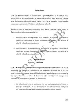 139
Infracciones
Art. 337.- Incumplimiento de Normas sobre Seguridad y Salud en el Trabajo.- Las
infracciones de la o el empleador a las normas o regulaciones sobre Seguridad y Salud
en el Trabajo contenidas en el presente código u otro cuerpo normativo vigente, estarán
sujetas a conocimiento del Ministerio de Relaciones Laborales.
Las infracciones en materia de seguridad y salud podrán calificarse como: Graves o
Leves conforme a los siguientes criterios:
a. Infracción Grave: Incumplimiento de la normativa de seguridad y salud en el
trabajo con constatación de riesgos laborales no controlados o afectación a la
salud de trabajadoras o trabajadores.
b. Infracción Leve: Incumplimiento de la normativa de seguridad y salud en el
trabajo sin constatación de riesgos laborales no controlados o afectación a la
salud de trabajadoras o trabajadores.
Sección Segunda
Sanciones
Art. 338.- Sanciones por infracciones en prevención de riesgos laborales.- A la o el
empleador que incurra en cualquiera de las infracciones señaladas en el artículo
anterior, sin perjuicio de sus responsabilidades frente a la entidad competente en materia
de seguridad social, el Ministerio de Relaciones Laborales le impondrá las siguientes
sanciones de acuerdo con la gravedad de la infracción:
1. Las infracciones leves se sancionarán con una multa equivalente al veinte y
cinco por ciento (25%) de una Remuneración Básica Unificada del Trabajador
en General multiplicado por el número de personas expuestas al riesgo.
 