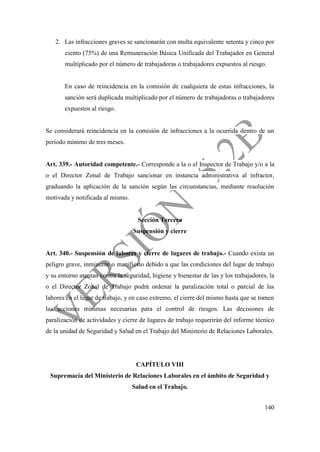 140
2. Las infracciones graves se sancionarán con multa equivalente setenta y cinco por
ciento (75%) de una Remuneración Básica Unificada del Trabajador en General
multiplicado por el número de trabajadoras o trabajadores expuestos al riesgo.
En caso de reincidencia en la comisión de cualquiera de estas infracciones, la
sanción será duplicada multiplicado por el número de trabajadoras o trabajadores
expuestos al riesgo.
Se considerará reincidencia en la comisión de infracciones a la ocurrida dentro de un
período mínimo de tres meses.
Art. 339.- Autoridad competente.- Corresponde a la o el Inspector de Trabajo y/o a la
o el Director Zonal de Trabajo sancionar en instancia administrativa al infractor,
graduando la aplicación de la sanción según las circunstancias, mediante resolución
motivada y notificada al mismo.
Sección Tercera
Suspensión y cierre
Art. 340.- Suspensión de labores y cierre de lugares de trabajo.- Cuando exista un
peligro grave, inminente o manifiesto debido a que las condiciones del lugar de trabajo
y su entorno atentan contra la seguridad, higiene y bienestar de las y los trabajadores, la
o el Director Zonal de Trabajo podrá ordenar la paralización total o parcial de las
labores en el lugar de trabajo, y en caso extremo, el cierre del mismo hasta que se tomen
las acciones mínimas necesarias para el control de riesgos. Las decisiones de
paralización de actividades y cierre de lugares de trabajo requerirán del informe técnico
de la unidad de Seguridad y Salud en el Trabajo del Ministerio de Relaciones Laborales.
CAPÍTULO VIII
Supremacía del Ministerio de Relaciones Laborales en el ámbito de Seguridad y
Salud en el Trabajo.
 