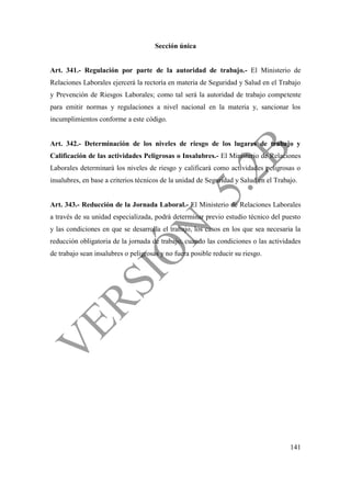 141
Sección única
Art. 341.- Regulación por parte de la autoridad de trabajo.- El Ministerio de
Relaciones Laborales ejercerá la rectoría en materia de Seguridad y Salud en el Trabajo
y Prevención de Riesgos Laborales; como tal será la autoridad de trabajo competente
para emitir normas y regulaciones a nivel nacional en la materia y, sancionar los
incumplimientos conforme a este código.
Art. 342.- Determinación de los niveles de riesgo de los lugares de trabajo y
Calificación de las actividades Peligrosas o Insalubres.- El Ministerio de Relaciones
Laborales determinará los niveles de riesgo y calificará como actividades peligrosas o
insalubres, en base a criterios técnicos de la unidad de Seguridad y Salud en el Trabajo.
Art. 343.- Reducción de la Jornada Laboral.- El Ministerio de Relaciones Laborales
a través de su unidad especializada, podrá determinar previo estudio técnico del puesto
y las condiciones en que se desarrolla el trabajo, los casos en los que sea necesaria la
reducción obligatoria de la jornada de trabajo, cuando las condiciones o las actividades
de trabajo sean insalubres o peligrosas y no fuera posible reducir su riesgo.
 