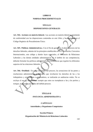 142
LIBRO II
NORMAS PROCEDIMENTALES
TÍTULO I
DISPOSICIONES GENERALES
Art. 344.- Acciones en materia laboral.- Las acciones en materia laboral se tramitarán
de conformidad con las disposiciones contenidas en este Libro y las dispuestas en el
Código Orgánico de Procedimiento Único.
Art. 345.- Políticas Administrativas.- Con el fin de garantizar el pleno ejercicio de los
derechos laborales, además de los principios establecidos en la Constitución, Convenios
Internacionales, este código y demás leyes especiales, el Ministerio de Relaciones
Laborales y las demás entidades administrativas en el ámbito de sus competencias,
deberán formular las políticas administrativas y económicas que regulen los diferentes
aspectos de las relaciones laborales.
Art. 346.- Oralidad.- En todas las etapas del proceso, las actuaciones de las partes y
resoluciones administrativas y judiciales que involucren los derechos de las y los
trabajadores y empleadoras o empleadores, se realizarán en audiencias orales. No se
excluye el uso de documentos, siempre que estos no reemplacen a las y los peritos y
testigos, ni afecten a las reglas del debido proceso.
TÍTULO II
INSTANCIA ADMINISTRATIVA
CAPÍTULO I
Autoridades y Organismos Competentes
Sección Primera
Organización del Ministerio de Relaciones Laborales
 
