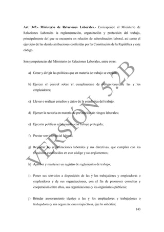 143
Art. 347.- Ministerio de Relaciones Laborales.- Corresponde al Ministerio de
Relaciones Laborales la reglamentación, organización y protección del trabajo,
principalmente del que se encuentra en relación de subordinación laboral, así como el
ejercicio de las demás atribuciones conferidas por la Constitución de la República y este
código.
Son competencias del Ministerio de Relaciones Laborales, entre otras:
a) Crear y dirigir las políticas que en materia de trabajo se expida;
b) Ejercer el control sobre el cumplimiento de obligaciones de las y los
empleadores;
c) Llevar o realizar estudios y datos de la estadística del trabajo;
d) Ejercer la rectoría en materia de prevención de riesgos laborales;
e) Ejecutar políticas relacionadas con trabajo protegido;
f) Prestar servicio social laboral;
g) Registrar las organizaciones laborales y sus directivas, que cumplan con los
requisitos establecidos en este código y sus reglamentos;
h) Aprobar y mantener un registro de reglamentos de trabajo;
i) Poner sus servicios a disposición de las y los trabajadores y empleadoras o
empleadores y de sus organizaciones, con el fin de promover consultas y
cooperación entre ellos, sus organizaciones y los organismos públicos;
j) Brindar asesoramiento técnico a las y los empleadores y trabajadoras o
trabajadores y sus organizaciones respectivas, que lo soliciten;
 