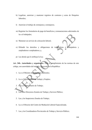 144
k) Legalizar, autorizar y mantener registros de contratos y actas de finiquitos
laborales;
l) Autorizar el trabajo de extranjeras y extranjeros;
m) Registrar los formularios de pago de beneficios y remuneraciones adicionales de
la o el trabajador;
n) Mantener un servicio de colocación laboral;
o) Difundir los derechos y obligaciones de trabajadoras o trabajadores y
empleadoras o empleadores; y,
p) Las demás que le atribuya la Ley.
Art. 348.- Autoridades y organismos.- Para el cumplimiento de las normas de este
código, son autoridades del trabajo y ejercerán en la República:
1. La o el Ministro de Relaciones Laborales;
2. La o el Viceministro de Trabajo y Empleo;
3. La o el Subsecretario de Trabajo;
4. Las o los Directores Zonales de Trabajo y Servicio Público;
5. Las y los Inspectores Zonales de Trabajo;
6. La o el Director del Centro de Mediación Laboral Especializada;
7. Las y los Coordinadores Provinciales de Trabajo y Servicio Público;
 