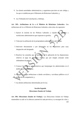 145
8. Las demás autoridades administrativas y organismos previstos en este código y
los que se establezcan por el Ministerio de Relaciones Laborales; y,
9. Los Tribunales de Conciliación y Arbitraje.
Art. 349.- Atribuciones de la o el Ministro de Relaciones Laborales.- Son
atribuciones de la o el Ministro de Relaciones Laborales, entre otras, las siguientes:
1. Ejercer la rectoría de las Políticas Laborales y expedir los acuerdos y
resoluciones administrativas que requieran su gestión;
2. Velar por la unificación de la jurisprudencia administrativa del trabajo;
3. Intervenir directamente o por delegación en los organismos para cuya
integración esté designado;
4. Resolver las consultas que se presenten en la aplicación de las disposiciones
relativas al pago de utilidades, mismas que por ningún concepto serán
ordenadoras de pago;
5. Conocer los recursos administrativos que interpongan los administrados en el
ámbito de su competencia;
6. Delegar y otorgar atribuciones a demás servidoras y servidores públicos en el
ámbito de su competencia; y,
7. Las demás atribuciones determinadas por la Ley.
Sección Segunda
Direcciones Zonales de Trabajo
Art. 350.- Direcciones Zonales de Trabajo.- Las Direcciones Zonales de Trabajo
mantendrán su sede en la cabecera cantonal de cada provincia y se encargará de velar y
 