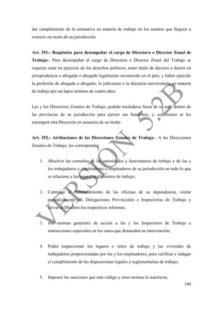 146
dar cumplimiento de la normativa en materia de trabajo en los asuntos que lleguen a
conocer en razón de su jurisdicción.
Art. 351.- Requisitos para desempeñar el cargo de Directora o Director Zonal de
Trabajo.- Para desempeñar el cargo de Directora o Director Zonal del Trabajo se
requiere estar en ejercicio de los derechos políticos, tener título de doctora o doctor en
jurisprudencia o abogada o abogado legalmente reconocido en el país, y haber ejercido
la profesión de abogada o abogado, la judicatura o la docencia universitaria en materia
de trabajo por un lapso mínimo de cuatro años.
Las y los Directores Zonales de Trabajo, podrán trasladarse fuera de su sede dentro de
las provincias de su jurisdicción para ejercer sus funciones; y, así mismo se les
encargará otra Dirección en ausencia de su titular.
Art. 352.- Atribuciones de las Direcciones Zonales de Trabajo.- A las Direcciones
Zonales de Trabajo, les corresponde:
1. Absolver las consultas de las autoridades y funcionarios de trabajo y de las y
los trabajadores y empleadoras o empleadores de su jurisdicción en todo lo que
se relacione a las leyes y reglamentos de trabajo;
2. Controlar el funcionamiento de las oficinas de su dependencia, visitar
periódicamente las Delegaciones Provinciales e Inspectorías de Trabajo y
elevar al Ministro los respectivos informes;
3. Dar normas generales de acción a las y los Inspectores de Trabajo e
instrucciones especiales en los casos que demanden su intervención;
4. Podrá inspeccionar los lugares o sitios de trabajo y las viviendas de
trabajadores proporcionadas por las y los empleadores, para verificar e indagar
el cumplimiento de las disposiciones legales y reglamentarias de trabajo;
5. Imponer las sanciones que este código y otras normas le autoricen;
 