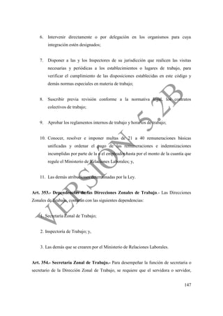 147
6. Intervenir directamente o por delegación en los organismos para cuya
integración estén designados;
7. Disponer a las y los Inspectores de su jurisdicción que realicen las visitas
necesarias y periódicas a los establecimientos o lugares de trabajo, para
verificar el cumplimiento de las disposiciones establecidas en este código y
demás normas especiales en materia de trabajo;
8. Suscribir previa revisión conforme a la normativa legal, los contratos
colectivos de trabajo;
9. Aprobar los reglamentos internos de trabajo y horarios de trabajo;
10. Conocer, resolver e imponer multas de 21 a 40 remuneraciones básicas
unificadas y ordenar el pago de las remuneraciones e indemnizaciones
incumplidas por parte de la o el empleador hasta por el monto de la cuantía que
regule el Ministerio de Relaciones Laborales; y,
11. Las demás atribuciones determinadas por la Ley.
Art. 353.- Dependencias de las Direcciones Zonales de Trabajo.- Las Direcciones
Zonales de Trabajo, contarán con las siguientes dependencias:
1. Secretaría Zonal de Trabajo;
2. Inspectoría de Trabajo; y,
3. Las demás que se crearen por el Ministerio de Relaciones Laborales.
Art. 354.- Secretaría Zonal de Trabajo.- Para desempeñar la función de secretaria o
secretario de la Dirección Zonal de Trabajo, se requiere que el servidora o servidor,
 