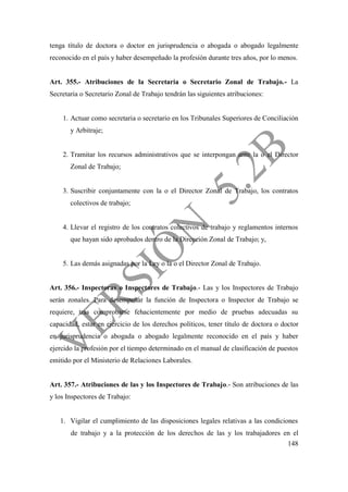 148
tenga título de doctora o doctor en jurisprudencia o abogada o abogado legalmente
reconocido en el país y haber desempeñado la profesión durante tres años, por lo menos.
Art. 355.- Atribuciones de la Secretaria o Secretario Zonal de Trabajo.- La
Secretaria o Secretario Zonal de Trabajo tendrán las siguientes atribuciones:
1. Actuar como secretaria o secretario en los Tribunales Superiores de Conciliación
y Arbitraje;
2. Tramitar los recursos administrativos que se interpongan ante la o el Director
Zonal de Trabajo;
3. Suscribir conjuntamente con la o el Director Zonal de Trabajo, los contratos
colectivos de trabajo;
4. Llevar el registro de los contratos colectivos de trabajo y reglamentos internos
que hayan sido aprobados dentro de la Dirección Zonal de Trabajo; y,
5. Las demás asignadas por la Ley o la o el Director Zonal de Trabajo.
Art. 356.- Inspectoras o Inspectores de Trabajo.- Las y los Inspectores de Trabajo
serán zonales. Para desempeñar la función de Inspectora o Inspector de Trabajo se
requiere, tras comprobarse fehacientemente por medio de pruebas adecuadas su
capacidad, estar en ejercicio de los derechos políticos, tener título de doctora o doctor
en jurisprudencia o abogada o abogado legalmente reconocido en el país y haber
ejercido la profesión por el tiempo determinado en el manual de clasificación de puestos
emitido por el Ministerio de Relaciones Laborales.
Art. 357.- Atribuciones de las y los Inspectores de Trabajo.- Son atribuciones de las
y los Inspectores de Trabajo:
1. Vigilar el cumplimiento de las disposiciones legales relativas a las condiciones
de trabajo y a la protección de los derechos de las y los trabajadores en el
 