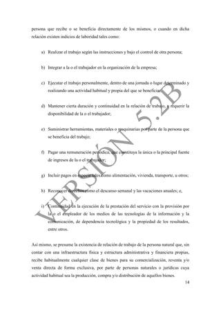 14
persona que recibe o se beneficia directamente de los mismos, o cuando en dicha
relación existen indicios de laboridad tales como:
a) Realizar el trabajo según las instrucciones y bajo el control de otra persona;
b) Integrar a la o el trabajador en la organización de la empresa;
c) Ejecutar el trabajo personalmente, dentro de una jornada o lugar determinado y
realizando una actividad habitual y propia del que se beneficia;
d) Mantener cierta duración y continuidad en la relación de trabajo, o requerir la
disponibilidad de la o el trabajador;
e) Suministrar herramientas, materiales o maquinarias por parte de la persona que
se beneficia del trabajo;
f) Pagar una remuneración periódica, que constituya la única o la principal fuente
de ingresos de la o el trabajador;
g) Incluir pagos en especie tales como alimentación, vivienda, transporte, u otros;
h) Reconocer derechos como el descanso semanal y las vacaciones anuales; e,
i) Continuidad en la ejecución de la prestación del servicio con la provisión por
la o el empleador de los medios de las tecnologías de la información y la
comunicación, de dependencia tecnológica y la propiedad de los resultados,
entre otros.
Así mismo, se presume la existencia de relación de trabajo de la persona natural que, sin
contar con una infraestructura física y estructura administrativa y financiera propias,
recibe habitualmente cualquier clase de bienes para su comercialización, reventa y/o
venta directa de forma exclusiva, por parte de personas naturales o jurídicas cuya
actividad habitual sea la producción, compra y/o distribución de aquellos bienes.
 