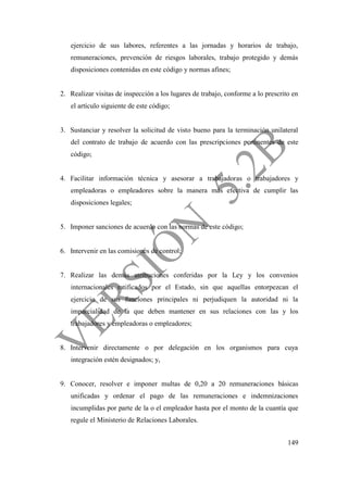 149
ejercicio de sus labores, referentes a las jornadas y horarios de trabajo,
remuneraciones, prevención de riesgos laborales, trabajo protegido y demás
disposiciones contenidas en este código y normas afines;
2. Realizar visitas de inspección a los lugares de trabajo, conforme a lo prescrito en
el artículo siguiente de este código;
3. Sustanciar y resolver la solicitud de visto bueno para la terminación unilateral
del contrato de trabajo de acuerdo con las prescripciones pertinentes de este
código;
4. Facilitar información técnica y asesorar a trabajadoras o trabajadores y
empleadoras o empleadores sobre la manera más efectiva de cumplir las
disposiciones legales;
5. Imponer sanciones de acuerdo con las normas de este código;
6. Intervenir en las comisiones de control;
7. Realizar las demás atribuciones conferidas por la Ley y los convenios
internacionales ratificados por el Estado, sin que aquellas entorpezcan el
ejercicio de sus funciones principales ni perjudiquen la autoridad ni la
imparcialidad de la que deben mantener en sus relaciones con las y los
trabajadores y empleadoras o empleadores;
8. Intervenir directamente o por delegación en los organismos para cuya
integración estén designados; y,
9. Conocer, resolver e imponer multas de 0,20 a 20 remuneraciones básicas
unificadas y ordenar el pago de las remuneraciones e indemnizaciones
incumplidas por parte de la o el empleador hasta por el monto de la cuantía que
regule el Ministerio de Relaciones Laborales.
 