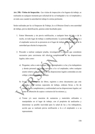 150
Art. 358.- Visitas de Inspección.- Las visitas de inspección a los lugares de trabajo, se
realizarán en cualquier momento por solicitud de la o el trabajador o la o el empleador y
en todo caso cuando la autoridad de trabajo lo estime pertinente.
Serán realizadas por la o el Inspector de Trabajo, la o el Director Zonal u otra autoridad
de trabajo, previa identificación, quienes están facultados para:
1. Entrar libremente y sin previa notificación, a cualquier hora del día o de la
noche, en todo lugar de trabajo o establecimiento. La potestad de advertir a la o
el empleador acerca de su presencia en el lugar de trabajo, será facultativa de la
autoridad que efectúe la inspección.
2. Proceder a realizar cualquier prueba, investigación o examen que consideren
necesarios para cerciorarse del efectivo cumplimiento de las disposiciones
legales, tales como:
a) Preguntar, solos o ante testigos, a la o el empleador o a las y los trabajadores
y demás personal que preste servicios a la o el empleador, sobre cualquier
asunto relativo a la aplicación de las disposiciones legales contenidas en este
código y demás normas de trabajo;
b) Exigir la presentación de libros, registros u otros documentos que este
código y otras normas especiales de trabajo, ordenen llevar, a fin de
comprobar su cumplimiento y conformidad con las disposiciones legales; así
como la obtención de copias o extractos de los mismos; y,
c) Tomar y/o sacar muestras de sustancias y materiales utilizados o
manipulados en el lugar de trabajo, con el propósito de analizarlos y
determinar su posible nocividad para la salud de las y los trabajadores,
acción que se realizará previa notificación a la o el empleador o a su
representante.
 