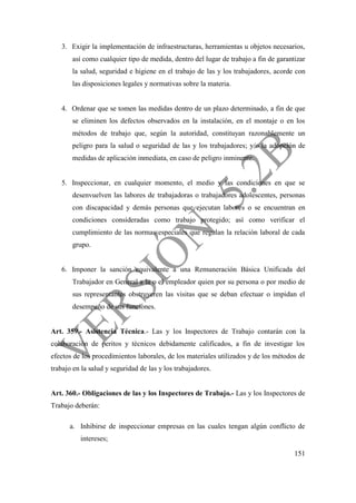151
3. Exigir la implementación de infraestructuras, herramientas u objetos necesarios,
así como cualquier tipo de medida, dentro del lugar de trabajo a fin de garantizar
la salud, seguridad e higiene en el trabajo de las y los trabajadores, acorde con
las disposiciones legales y normativas sobre la materia.
4. Ordenar que se tomen las medidas dentro de un plazo determinado, a fin de que
se eliminen los defectos observados en la instalación, en el montaje o en los
métodos de trabajo que, según la autoridad, constituyan razonablemente un
peligro para la salud o seguridad de las y los trabajadores; y/o la adopción de
medidas de aplicación inmediata, en caso de peligro inminente.
5. Inspeccionar, en cualquier momento, el medio y las condiciones en que se
desenvuelven las labores de trabajadoras o trabajadores adolescentes, personas
con discapacidad y demás personas que ejecutan labores o se encuentran en
condiciones consideradas como trabajo protegido; así como verificar el
cumplimiento de las normas especiales que regulan la relación laboral de cada
grupo.
6. Imponer la sanción equivalente a una Remuneración Básica Unificada del
Trabajador en General a la o el empleador quien por su persona o por medio de
sus representantes obstruyeren las visitas que se deban efectuar o impidan el
desempeño de sus funciones.
Art. 359.- Asistencia Técnica.- Las y los Inspectores de Trabajo contarán con la
colaboración de peritos y técnicos debidamente calificados, a fin de investigar los
efectos de los procedimientos laborales, de los materiales utilizados y de los métodos de
trabajo en la salud y seguridad de las y los trabajadores.
Art. 360.- Obligaciones de las y los Inspectores de Trabajo.- Las y los Inspectores de
Trabajo deberán:
a. Inhibirse de inspeccionar empresas en las cuales tengan algún conflicto de
intereses;
 