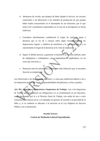 152
b. Abstenerse de revelar, aun después de haber dejado el servicio, los secretos
comerciales o de fabricación o los métodos de producción de que puedan
haber tenido conocimiento en el desempeño de sus funciones; por lo que
serán civil y penalmente responsables en el caso de su divulgación en forma
maliciosa;
c. Considerar absolutamente confidencial el origen de cualquier queja o
denuncia que se les dé a conocer sobre algún incumplimiento a las
disposiciones legales, e inhibirse de manifestar a la o el empleador o a su
representante el origen de la denuncia en la visita de inspección;
d. Seguir el debido proceso y garantizar el derecho a la legítima defensa, tanto
de trabajadoras o trabajadores, como empleadoras o empleadores, en los
casos que conozcan; y,
e. Denunciar ante las autoridades competentes toda infracción que se encuentre
fuera de su competencia.
Las infracciones a las disposiciones anteriores y a otras que establezcan deberes a las y
los Inspectores podrán dar lugar a responsabilidades disciplinarias, civiles y penales.
Art. 361.- Sanciones a Inspectoras o Inspectores de Trabajo.- Las y los Inspectores
de Trabajo que incumplieren sus obligaciones y/o se extralimitaren en sus funciones,
serán sancionados por la o el Director Zonal de Trabajo, con multa de uno a cinco
remuneraciones básicas de la o el trabajador en general, de acuerdo a la gravedad de la
falta; y, si su conducta se adecuare a lo prescrito en la Ley Orgánica de Servicio
Público, con su destitución.
Sección Tercera
Centros de Mediación Laboral Especializados
 