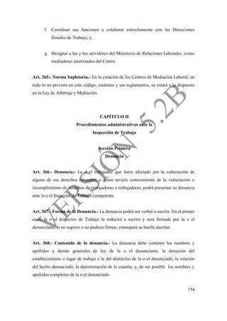 154
f. Coordinar sus funciones y colaborar estrechamente con las Direcciones
Zonales de Trabajo; y,
g. Designar a las y los servidores del Ministerio de Relaciones Laborales como
mediadores autorizados del Centro.
Art. 365.- Norma Supletoria.- En la creación de los Centros de Mediación Laboral, en
todo lo no previsto en este código, estatutos y sus reglamentos, se estará a lo dispuesto
en la Ley de Arbitraje y Mediación.
CAPÍTULO II
Procedimientos administrativos ante la
Inspección de Trabajo
Sección Primera
Denuncia
Art. 366.- Denuncia.- La o el trabajador que fuere afectado por la vulneración de
alguno de sus derechos laborales, o quien tuviere conocimiento de la vulneración o
incumplimiento de derechos de trabajadoras o trabajadores, podrá presentar su denuncia
ante la o el Inspector de Trabajo competente.
Art. 367.- Forma de la Denuncia.- La denuncia podrá ser verbal o escrita. En el primer
caso, la o el Inspector de Trabajo la reducirá a escrito y será firmada por la o el
denunciante, si no supiere o no pudiere firmar, estampará su huella dactilar.
Art. 368.- Contenido de la denuncia.- La denuncia debe contener los nombres y
apellidos y demás generales de ley de la o el denunciante, la dirección del
establecimiento o lugar de trabajo o la del domicilio de la o el denunciado, la relación
del hecho denunciado, la determinación de la cuantía; y, de ser posible los nombres y
apellidos completos de la o el denunciado.
 