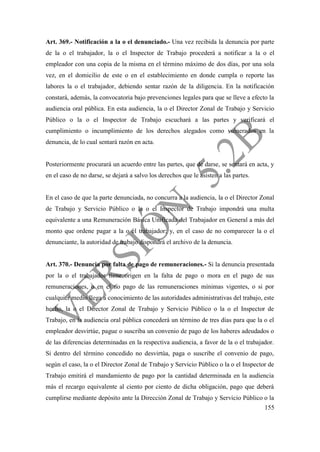 155
Art. 369.- Notificación a la o el denunciado.- Una vez recibida la denuncia por parte
de la o el trabajador, la o el Inspector de Trabajo procederá a notificar a la o el
empleador con una copia de la misma en el término máximo de dos días, por una sola
vez, en el domicilio de este o en el establecimiento en donde cumpla o reporte las
labores la o el trabajador, debiendo sentar razón de la diligencia. En la notificación
constará, además, la convocatoria bajo prevenciones legales para que se lleve a efecto la
audiencia oral pública. En esta audiencia, la o el Director Zonal de Trabajo y Servicio
Público o la o el Inspector de Trabajo escuchará a las partes y verificará el
cumplimiento o incumplimiento de los derechos alegados como vulnerados en la
denuncia, de lo cual sentará razón en acta.
Posteriormente procurará un acuerdo entre las partes, que de darse, se sentará en acta, y
en el caso de no darse, se dejará a salvo los derechos que le asisten a las partes.
En el caso de que la parte denunciada, no concurra a la audiencia, la o el Director Zonal
de Trabajo y Servicio Público o la o el Inspector de Trabajo impondrá una multa
equivalente a una Remuneración Básica Unificada del Trabajador en General a más del
monto que ordene pagar a la o el trabajador; y, en el caso de no comparecer la o el
denunciante, la autoridad de trabajo dispondrá el archivo de la denuncia.
Art. 370.- Denuncia por falta de pago de remuneraciones.- Si la denuncia presentada
por la o el trabajador tiene origen en la falta de pago o mora en el pago de sus
remuneraciones, o en el no pago de las remuneraciones mínimas vigentes, o si por
cualquier medio llega a conocimiento de las autoridades administrativas del trabajo, este
hecho, la o el Director Zonal de Trabajo y Servicio Público o la o el Inspector de
Trabajo, en la audiencia oral pública concederá un término de tres días para que la o el
empleador desvirtúe, pague o suscriba un convenio de pago de los haberes adeudados o
de las diferencias determinadas en la respectiva audiencia, a favor de la o el trabajador.
Si dentro del término concedido no desvirtúa, paga o suscribe el convenio de pago,
según el caso, la o el Director Zonal de Trabajo y Servicio Público o la o el Inspector de
Trabajo emitirá el mandamiento de pago por la cantidad determinada en la audiencia
más el recargo equivalente al ciento por ciento de dicha obligación, pago que deberá
cumplirse mediante depósito ante la Dirección Zonal de Trabajo y Servicio Público o la
 