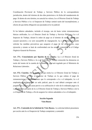156
Coordinación Provincial de Trabajo y Servicio Público de la correspondiente
jurisdicción, dentro del término de dos días posteriores a la fecha del mandamiento de
pago. Si dentro de este término, no cancela los valores, la o el Director Zonal de Trabajo
y Servicio Público o la o el Inspector de Trabajo sentará razón del incumplimiento, a
efectos de que dicha obligación sea ejecutada en la vía judicial.
Si los haberes adeudados, incluido el recargo, son de hasta veinte remuneraciones
básicas unificadas, la o el Director Zonal de Trabajo y Servicio Público o la o el
Inspector de Trabajo, dictará la orden de pago en el término de un día, misma que
causará ejecutoria y no será susceptible de impugnación. La o el denunciante podrá
solicitar las medidas preventivas que aseguren el pago de las obligaciones, cuya
ejecución y remate se hará de conformidad con las normas contenidas en el Código
Orgánico General de Procesos.
Art. 371.- Conocimiento por fijación de la cuantía.- La o el Director Zonal de
Trabajo y Servicio Público o la o el Inspector de Trabajo conocerán las denuncias en
razón del monto de la cuantía de la denuncia, que será regulado por el Ministerio de
Relaciones Laborales.
Art. 372.- Caución.- De la resolución que emita la o el Director Zonal de Trabajo y
Servicio Público o la o el Inspector de Trabajo en la que ordene el pago de
remuneraciones e indemnizaciones que le corresponda a la o el trabajador, la o el
empleador podrá impugnar en sede judicial, para lo cual deberá consignar ante el
juzgado que conozca la causa previo a su calificación el valor de lo ordenado pagar a la
o el trabajador por parte de la o el Director Zonal de Trabajo y Servicio Público o de la
o el Inspector de Trabajo, a fin de asegurar los valores adeudados a la o el trabajador.
Sección Segunda
Visto Bueno
Art. 373.- Contenido de la Solicitud de Visto Bueno.- La solicitud deberá presentarse
por escrito ante la o el Inspector de Trabajo competente y contendrá:
 