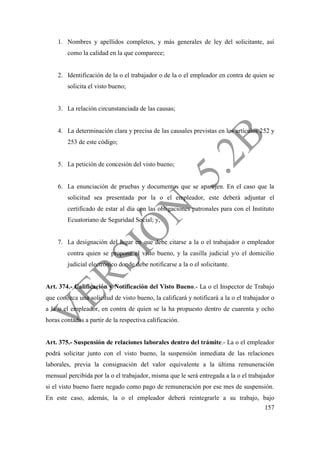 157
1. Nombres y apellidos completos, y más generales de ley del solicitante, así
como la calidad en la que comparece;
2. Identificación de la o el trabajador o de la o el empleador en contra de quien se
solicita el visto bueno;
3. La relación circunstanciada de las causas;
4. La determinación clara y precisa de las causales previstas en los artículos 252 y
253 de este código;
5. La petición de concesión del visto bueno;
6. La enunciación de pruebas y documentos que se aparejen. En el caso que la
solicitud sea presentada por la o el empleador, este deberá adjuntar el
certificado de estar al día con las obligaciones patronales para con el Instituto
Ecuatoriano de Seguridad Social; y,
7. La designación del lugar en que debe citarse a la o el trabajador o empleador
contra quien se propone el visto bueno, y la casilla judicial y/o el domicilio
judicial electrónico donde debe notificarse a la o el solicitante.
Art. 374.- Calificación y Notificación del Visto Bueno.- La o el Inspector de Trabajo
que conozca una solicitud de visto bueno, la calificará y notificará a la o el trabajador o
a la o el empleador, en contra de quien se la ha propuesto dentro de cuarenta y ocho
horas contadas a partir de la respectiva calificación.
Art. 375.- Suspensión de relaciones laborales dentro del trámite.- La o el empleador
podrá solicitar junto con el visto bueno, la suspensión inmediata de las relaciones
laborales, previa la consignación del valor equivalente a la última remuneración
mensual percibida por la o el trabajador, misma que le será entregada a la o el trabajador
si el visto bueno fuere negado como pago de remuneración por ese mes de suspensión.
En este caso, además, la o el empleador deberá reintegrarle a su trabajo, bajo
 