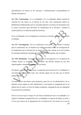 158
apercibimiento de incurrir en las sanciones e indemnizaciones correspondientes al
despido intempestivo.
Art. 376.- Contestación.- La o el trabajador o la o el empleador deberá contestar la
solicitud de visto bueno en el término de tres días. Esta contestación deberá ser
debidamente fundamentada, para lo cual podrá aparejar a la misma, los documentos que
se creyere necesarios para desvirtuar los fundamentos de la solicitud, y señalará la
casilla judicial y/o el domicilio judicial electrónico.
Si la o el trabajador o la o el empleador no contesta en el término señalado, se procederá
en rebeldía.
Art. 377.- Investigación.- Una vez notificada la otra parte y transcurrido el término
para la contestación, la o el Inspector de Trabajo procederá a abrir la investigación de
los fundamentos de la solicitud, por el término de tres días, tiempo en el cual evaluará
los elementos probatorios aportados por las partes y demás pruebas que él requiera.
Art. 378.- Resolución.- Terminado el término de la investigación, la o el Inspector de
Trabajo, dictará su resolución motivada dentro del término máximo de tres días
improrrogables, otorgando o negando el visto bueno.
De haberse concedido el visto bueno, la separación provisional de la o el trabajador se
convertirá en definitiva, sin tener este, derecho alguno por los días que el trámite
hubiere durado.
La resolución de visto bueno causa ejecutoria y pone fin a la vía administrativa. No se
admitirá recurso alguno en sede administrativa y solo podrá ser impugnado por la vía
judicial ante la Jueza o el Juez de trabajo competente, impugnación que no suspenderá
la ejecución de la resolución.
Solo en el caso en que se niegue el visto bueno solicitado por una o un empleador y se
ordene la inmediata incorporación de la o el trabajador a su puesto de trabajo, la Jueza o
el Juez que conozca de la impugnación de la resolución de visto bueno en el caso de
 