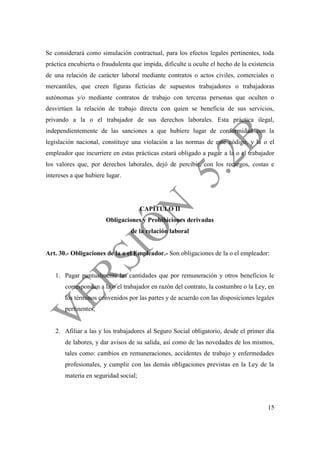 15
Se considerará como simulación contractual, para los efectos legales pertinentes, toda
práctica encubierta o fraudulenta que impida, dificulte u oculte el hecho de la existencia
de una relación de carácter laboral mediante contratos o actos civiles, comerciales o
mercantiles, que creen figuras ficticias de supuestos trabajadores o trabajadoras
autónomas y/o mediante contratos de trabajo con terceras personas que oculten o
desvirtúen la relación de trabajo directa con quien se beneficia de sus servicios,
privando a la o el trabajador de sus derechos laborales. Esta práctica ilegal,
independientemente de las sanciones a que hubiere lugar de conformidad con la
legislación nacional, constituye una violación a las normas de este código, y la o el
empleador que incurriere en estas prácticas estará obligado a pagar a la o el trabajador
los valores que, por derechos laborales, dejó de percibir, con los recargos, costas e
intereses a que hubiere lugar.
CAPÍTULO II
Obligaciones y Prohibiciones derivadas
de la relación laboral
Art. 30.- Obligaciones de la o el Empleador.- Son obligaciones de la o el empleador:
1. Pagar puntualmente las cantidades que por remuneración y otros beneficios le
correspondan a la o el trabajador en razón del contrato, la costumbre o la Ley, en
los términos convenidos por las partes y de acuerdo con las disposiciones legales
pertinentes;
2. Afiliar a las y los trabajadores al Seguro Social obligatorio, desde el primer día
de labores, y dar avisos de su salida, así como de las novedades de los mismos,
tales como: cambios en remuneraciones, accidentes de trabajo y enfermedades
profesionales, y cumplir con las demás obligaciones previstas en la Ley de la
materia en seguridad social;
 