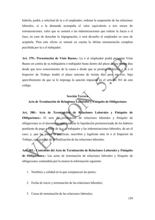159
haberla, podrá, a solicitud de la o el empleador, ordenar la suspensión de las relaciones
laborales, si a la demanda acompaña el valor equivalente a tres meses de
remuneraciones, valor que se sumará a las indemnizaciones que ordene la Jueza o el
Juez, en caso de desechar la impugnación, o será devuelto al empleador en caso de
aceptarla. Para este efecto se tomará en cuenta la última remuneración completa
percibida por la o el trabajador.
Art. 379.- Presentación de Visto Bueno.- La o el empleador podrá presentar Visto
Bueno en contra de su trabajadora o trabajador hasta dentro del plazo de los treinta días
desde que tuvo conocimiento de la causa o desde que se produjo el hecho, y la o el
Inspector de Trabajo tendrá el plazo máximo de treinta días para resolver, bajo
apercibimiento de que se le imponga la sanción impuesta en el artículo 361 de este
código.
Sección Tercera
Acta de Terminación de Relaciones Laborales y Finiquito de Obligaciones
Art. 380.- Acta de Terminación de Relaciones Laborales y Finiquito de
Obligaciones.- El acta de terminación de relaciones laborales y finiquito de
obligaciones es el documento que contiene la liquidación pormenorizada de los haberes
pendiente de pago a favor de la o el trabajador y las indemnizaciones laborales, de ser el
caso; y, que las partes la practican, suscriben y legalizan ante la o el Inspector de
Trabajo, con ocasión de la finalización de las relaciones laborales.
Art. 381.- Contenido del Acta de Terminación de Relaciones Laborales y Finiquito
de Obligaciones.- Las actas de terminación de relaciones laborales y finiquito de
obligaciones contendrán por lo menos la información siguiente:
1. Nombres y calidad en la que comparecen las partes;
2. Fecha de inicio y terminación de las relaciones laborales;
3. Causa de terminación de las relaciones laborales;
 