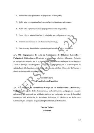 160
4. Remuneraciones pendientes de pago a la o el trabajador;
5. Valor total o proporcional del pago de las bonificaciones adicionales;
6. Valor total o proporcional del pago por vacaciones no gozadas;
7. Otros valores adeudados a la o el trabajador por cualquier concepto;
8. Indemnizaciones que de ser el caso corresponda; y,
9. Descuentos y deducciones legales que pueda realizar la o el empleador.
Art. 382.- Impugnación del Acta de Terminación de Relaciones Laborales y
Finiquito de Obligaciones.- El acta de terminación de relaciones laborales y finiquito
de obligaciones suscrito por la o el trabajador, podrá ser revisado por la o el Director
Zonal de Trabajo o su Delegada o Delegado y/o, impugnado por la o el trabajador en
sede judicial si la liquidación no hubiere sido suscrita ante la o el Inspector de Trabajo o
si esta no hubiese sido pormenorizada.
Sección Cuarta
Procedimientos Especiales
Art. 383.- Registro de Formularios de Pago de las Bonificaciones Adicionales y
Utilidades.- El registro de los formularios de las bonificaciones y el pago por concepto
del reparto del porcentaje de utilidades, deberán ser registrados a través de la unidad
competente del Ministerio de Relaciones Laborales. El Ministerio de Relaciones
Laborales fijará las fechas en que deban presentarse tales formularios.
Sección Quinta
Sanciones
 