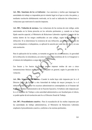 161
Art. 384.- Sanciones de la o el infractor.- Las sanciones y multas que impongan las
autoridades de trabajo se impondrán previo trámite legal en el que se oirá a las partes, y
mediante resolución debidamente motivada, en la cual se indicarán las infracciones o
violaciones que motivaron la sanción impuesta.
Art. 385.- Violación de normas.- Las violaciones de las normas de este código, serán
sancionadas en la forma prescrita en los artículos pertinentes y, cuando no se haya
fijado sanción especial, el Ministerio de Relaciones Laborales regulará el monto de las
multas dentro de los rangos establecidos en este código, según la gravedad de la
infracción. Si se determinase la existencia de una infracción, que concurra respecto de
varios trabajadores o trabajadoras, se aplicará la sanción por cada uno de ellos y en una
sola resolución.
Para la aplicación de las multas, se tomarán en cuenta las circunstancias y la gravedad
de la infracción, la reincidencia, así como la capacidad económica de la o el trasgresor o
el número de trabajadores a cargo del empleador.
Las Juezas y los Jueces de Trabajo podrán imponer multas de uno a cinco
remuneraciones básicas unificadas del trabajador en general, según la gravedad de la
violación.
Art. 386.- Imposición de Multas.- Cuando la multa haya sido impuesta por la o el
Director Zonal de Trabajo u otra Autoridad de trabajo de mayor jerarquía, la o el
infractor podrá interponer los recursos administrativos contemplados en el Estatuto del
Régimen Jurídico Administrativo de la Función Ejecutiva. Si hubiere sido impuesta por
la o el Inspector de Trabajo u otra autoridad administrativa con facultad para el efecto,
se podrá apelar de tal resolución ante la o el Director Zonal de Trabajo.
Art. 387.- Procedimiento coactivo.- Para la recaudación de las multas impuestas por
las autoridades de trabajo administrativas, el Ministerio de Relaciones Laborales
empleará el procedimiento coactivo, conforme a las normas pertinentes.
 