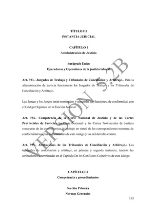 163
TÍTULO III
INSTANCIA JUDICIAL
CAPÍTULO I
Administración de Justicia
Parágrafo Único
Operadoras y Operadores de la justicia laboral
Art. 393.- Juzgados de Trabajo y Tribunales de Conciliación y Arbitraje.- Para la
administración de justicia funcionarán los Juzgados de Trabajo y los Tribunales de
Conciliación y Arbitraje.
Las Juezas y los Jueces serán nombrados y ejercerán sus funciones, de conformidad con
el Código Orgánico de la Función Judicial.
Art. 394.- Competencia de la Corte Nacional de Justicia y de las Cortes
Provinciales de Justicia.- La Corte Nacional y las Cortes Provinciales de Justicia
conocerán de las controversias del trabajo en virtud de los correspondientes recursos, de
conformidad con las disposiciones de este código y las del derecho común.
Art. 395.- Atribuciones de los Tribunales de Conciliación y Arbitraje.- Los
tribunales de conciliación y arbitraje, en primera y segunda instancia, tendrán las
atribuciones determinadas en el Capítulo De los Conflictos Colectivos de este código.
CAPÍTULO II
Competencia y procedimientos
Sección Primera
Normas Generales
 