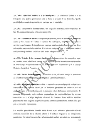 164
Art. 396.- Demandas contra la o el trabajador.- Las demandas contra la o el
trabajador sólo podrán proponerse ante la Jueza o el Juez de su domicilio. Queda
prohibida la renuncia de domicilio por parte de la o el trabajador.
Art. 397.- Excepción de incompetencia.- En los juicios de trabajo, la incompetencia de
la o del Juez podrá alegarse sólo como excepción.
Art. 398.- Trámite de excusa.- No podrá proponerse juicio de recusación contra las
Juezas y los Jueces de Trabajo o quienes los subroguen, pero tales servidoras y
servidores, en los casos de impedimento o excusa legal, enviarán el proceso al que deba
subrogarles, expresando los motivos de la excusa. Aceptada ésta, el subrogante avocará
conocimiento y mandará a notificar a las partes esta providencia.
Art. 399.- Trámite de las controversias laborales.- Las controversias a que diere lugar
un contrato o una relación de trabajo, serán resueltas por las autoridades determinadas
en este código, de conformidad con los trámites previstos en el mismo y en el Código
Orgánico General de Procesos.
Art. 400.- Forma de la demanda.- La demanda en los juicios de trabajo se presentará
de acuerdo a lo previsto en el Código Orgánico General de Procesos.
Art. 401.- Medidas Precautelares.- Con el objeto de asegurar el pago de obligaciones
derivadas de una relación laboral, en las demandas propuestas en contra de la o el
empleador, la o el demandante podrá, en cualquier estado de la causa e incluso antes de
presentar la demanda, pedir medidas precautelares, de conformidad con las normas
contenidas en el Código Orgánico General de Procesos. Para solicitar medidas
precautelares para asegurar la ejecución de una sentencia condenatoria, no hará falta que
esta se encuentre ejecutoriada.
Las medidas precautelares dictadas antes de que exista sentencia procederán sólo si
existiere presunción de la relación laboral o de indicios respecto a las obligaciones
pendientes. En todos los casos la o el demandante deberá acreditar que es necesario
 