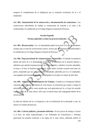 165
asegurar el cumplimiento de la obligación por la situación económica de la o el
empleador.
Art. 402.- Sustanciación de la controversia y documentación de actuaciones.- Las
controversias individuales de trabajo se sustanciarán de acuerdo a su clase y de
conformidad a lo establecido en el Código Orgánico General de Procesos.
Sección Segunda
Normas aplicables a todos los procesos laborales
Art. 403.- Reconvención.- La o el demandado podrá reconvenir a la o el demandante,
siempre que se trate de reconvención conexa, misma que se tramitará de conformidad a
lo establecido en el Código Orgánico General de Procesos.
Art. 404.- Pago provisional de remuneraciones reconocidas.- Si durante la audiencia
dentro del juicio la o el demandado reconociere la existencia de la relación laboral y
admitiere que adeuda remuneraciones a la o el trabajador y señalare el monto adeudado,
la Jueza o el Juez al finalizar la audiencia, de no haber existido acuerdo total entre las
partes, dispondrá que las remuneraciones adeudadas admitidas por la o el empleador,
sean pagadas provisionalmente a la o el trabajador en un plazo no mayor de diez días.
Art. 405.- Informe de la o el Inspector de Trabajo.- Cuando la o el Inspector hubiere
conocido anteriormente un trámite de visto bueno, la resolución que acepte o niegue la
solicitud, valdrá en juicio como prueba que será apreciada por la o el juez de acuerdo
con las reglas de la sana crítica, salvo que el mismo haya sido impugnado dentro de la
misma acción.
La falta de informe de la o el Inspector o de la notificación de la demanda a este, no
afecta a la validez del proceso.
Art. 406.- Criterio judicial y juramento deferido.- En los juicios de trabajo, la Jueza
o el Juez, las Salas Especializadas y los Tribunales de Conciliación y Arbitraje
apreciarán las pruebas conforme a las reglas de la sana crítica, debiendo deferir al
 