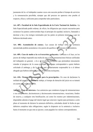 166
juramento de la o el trabajador cuantas veces este necesite probar el tiempo de servicios
y la remuneración percibida, siempre que del proceso no aparezca otra prueba al
respecto, eficaz y suficiente para comprobar tales particulares.
Art. 407.- Facultad de la Sala Especializada de la Corte Nacional de Justicia.- La
Sala Especializada podrá ordenar, de oficio, las diligencias que creyere necesarias para
esclarecer los puntos controvertidos bajo el principio de equidad, inclusive, llamando a
declarar a las y los testigos nominados por las partes en primera instancia, y que no
hubieren declarado antes.
Art. 408.- Acumulación de causas.- Las causas de trabajo sólo con sentencia
ejecutoriada podrán acumularse a los juicios de quiebra o de concurso de acreedores.
Art. 409.- Caso de multa a la o el tercerista excluyente.- La Jueza o el Juez, en los
juicios de trabajo impondrá una multa de una a cinco remuneraciones básicas unificadas
del trabajador en general, a la o el tercerista excluyente que pretendiere únicamente
retardar el progreso de la causa principal, multa que corresponderá a quien hubiere
solicitado el embargo, y de la misma será solidariamente responsable la o el último
abogado que hubiere defendido a la o el tercerista excluyente.
Art. 410.- Tiempo no computable para la prescripción.- En caso de declararse la
nulidad del proceso en juicios de trabajo, el tiempo de duración del juicio no se tomará
en cuenta para la prescripción.
Art. 411.- Pago de intereses.- Las sentencias que condenen al pago de remuneraciones
o sus componentes, decimotercera y decimocuarta remuneraciones, vacaciones, fondos
de reserva, y cualquier otra bonificación; así como los montos por indemnizaciones,
dispondrán además el pago del interés legal que estuviere vigente para préstamo a corto
plazo al momento de dictarse la sentencia definitiva, calculados desde la fecha en que
debieron cumplirse tales obligaciones, según lo dispuesto en la sentencia e inclusive
hasta el momento en que esta se ejecute y sean pagados los valores correspondientes.
 