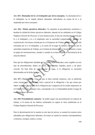 168
Art. 415.- Demandas de la o el trabajador por otros conceptos.- La demanda de la o
el trabajador, no le impide deducir demandas individuales en contra de la o el
empleador por otros conceptos.
Art. 416.- Títulos ejecutivos laborales.- Se sujetarán al procedimiento monitoreo y
tendrán la calidad de títulos ejecutivos laborales, además de los señalados en el Código
Orgánico General de Procesos: el acta transaccional, el acta de conciliación suscrita por
la o el trabajador y la o el empleador ante la autoridad competente de Trabajo; la
resolución de visto bueno emitida por la o el Inspector de Trabajo cuando este haya sido
solicitado por la o el trabajador; y, la razón de no pago de haberes ordenados por la
autoridad competente de Trabajo, en el trámite de denuncias por incumplimiento o mora
en pagos de remuneraciones, siempre y cuando no se haya alegado la inexistencia de la
relación laboral.
Para que las obligaciones fundadas en los títulos antes indicados, sean exigibles en este
tipo de procedimiento, deben ser claras, determinadas, líquidas, puras, y de plazo
vencido. No hará falta de requerimiento de pago, si la obligación se encuentra
determinada con la fecha de pago.
Art. 417.- Excepciones.- Una vez que se haya emitido sentencia, solo se admitirán
como excepciones, las de pago total o parcial de la obligación o las que tienen por
objeto sustentar la extinción de la obligación por cualquiera de los modos dispuestos en
el Código Civil. En cualquier caso, corresponde a la o el demandado probar el pago de
las obligaciones laborales.
Art. 418. Procedimiento sumario.- Se podrá seguir este procedimiento en materia de
trabajo, si el monto de los haberes reclamados no supera el valor establecido en el
Código Orgánico General de Procesos.
Para la determinación de la cuantía en este tipo de juicios, se sumará los montos netos
adeudados por obligaciones laborales, sin tomar en cuenta los montos correspondientes
a intereses, recargos, multas y costas.
 