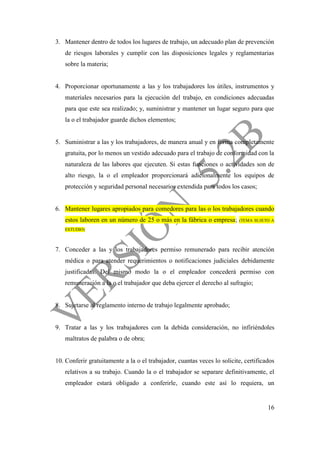 16
3. Mantener dentro de todos los lugares de trabajo, un adecuado plan de prevención
de riesgos laborales y cumplir con las disposiciones legales y reglamentarias
sobre la materia;
4. Proporcionar oportunamente a las y los trabajadores los útiles, instrumentos y
materiales necesarios para la ejecución del trabajo, en condiciones adecuadas
para que este sea realizado; y, suministrar y mantener un lugar seguro para que
la o el trabajador guarde dichos elementos;
5. Suministrar a las y los trabajadores, de manera anual y en forma completamente
gratuita, por lo menos un vestido adecuado para el trabajo de conformidad con la
naturaleza de las labores que ejecuten. Si estas funciones o actividades son de
alto riesgo, la o el empleador proporcionará adicionalmente los equipos de
protección y seguridad personal necesarios extendida para todos los casos;
6. Mantener lugares apropiados para comedores para las o los trabajadores cuando
estos laboren en un número de 25 o más en la fábrica o empresa; (TEMA SUJETO A
ESTUDIO)
7. Conceder a las y los trabajadores permiso remunerado para recibir atención
médica o para atender requerimientos o notificaciones judiciales debidamente
justificadas. Del mismo modo la o el empleador concederá permiso con
remuneración a la o el trabajador que deba ejercer el derecho al sufragio;
8. Sujetarse al reglamento interno de trabajo legalmente aprobado;
9. Tratar a las y los trabajadores con la debida consideración, no infiriéndoles
maltratos de palabra o de obra;
10. Conferir gratuitamente a la o el trabajador, cuantas veces lo solicite, certificados
relativos a su trabajo. Cuando la o el trabajador se separare definitivamente, el
empleador estará obligado a conferirle, cuando este así lo requiera, un
 