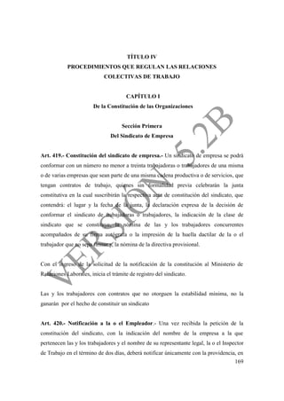169
TÍTULO IV
PROCEDIMIENTOS QUE REGULAN LAS RELACIONES
COLECTIVAS DE TRABAJO
CAPÍTULO I
De la Constitución de las Organizaciones
Sección Primera
Del Sindicato de Empresa
Art. 419.- Constitución del sindicato de empresa.- Un sindicato de empresa se podrá
conformar con un número no menor a treinta trabajadoras o trabajadores de una misma
o de varias empresas que sean parte de una misma cadena productiva o de servicios, que
tengan contratos de trabajo, quienes sin formalidad previa celebrarán la junta
constitutiva en la cual suscribirán la respectiva acta de constitución del sindicato, que
contendrá: el lugar y la fecha de la junta, la declaración expresa de la decisión de
conformar el sindicato de trabajadoras o trabajadores, la indicación de la clase de
sindicato que se constituye, la nómina de las y los trabajadores concurrentes
acompañados de su firma autógrafa o la impresión de la huella dactilar de la o el
trabajador que no sepa firmar y, la nómina de la directiva provisional.
Con el ingreso de la solicitud de la notificación de la constitución al Ministerio de
Relaciones Laborales, inicia el trámite de registro del sindicato.
Las y los trabajadores con contratos que no otorguen la estabilidad mínima, no la
ganarán por el hecho de constituir un sindicato
Art. 420.- Notificación a la o el Empleador.- Una vez recibida la petición de la
constitución del sindicato, con la indicación del nombre de la empresa a la que
pertenecen las y los trabajadores y el nombre de su representante legal, la o el Inspector
de Trabajo en el término de dos días, deberá notificar únicamente con la providencia, en
 