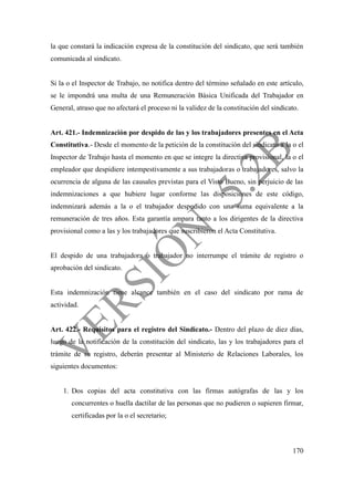 170
la que constará la indicación expresa de la constitución del sindicato, que será también
comunicada al sindicato.
Si la o el Inspector de Trabajo, no notifica dentro del término señalado en este artículo,
se le impondrá una multa de una Remuneración Básica Unificada del Trabajador en
General, atraso que no afectará el proceso ni la validez de la constitución del sindicato.
Art. 421.- Indemnización por despido de las y los trabajadores presentes en el Acta
Constitutiva.- Desde el momento de la petición de la constitución del sindicato a la o el
Inspector de Trabajo hasta el momento en que se integre la directiva provisional, la o el
empleador que despidiere intempestivamente a sus trabajadoras o trabajadores, salvo la
ocurrencia de alguna de las causales previstas para el Visto Bueno, sin perjuicio de las
indemnizaciones a que hubiere lugar conforme las disposiciones de este código,
indemnizará además a la o el trabajador despedido con una suma equivalente a la
remuneración de tres años. Esta garantía ampara tanto a los dirigentes de la directiva
provisional como a las y los trabajadores que suscribieron el Acta Constitutiva.
El despido de una trabajadora o trabajador no interrumpe el trámite de registro o
aprobación del sindicato.
Esta indemnización tiene alcance también en el caso del sindicato por rama de
actividad.
Art. 422.- Requisitos para el registro del Sindicato.- Dentro del plazo de diez días,
luego de la notificación de la constitución del sindicato, las y los trabajadores para el
trámite de su registro, deberán presentar al Ministerio de Relaciones Laborales, los
siguientes documentos:
1. Dos copias del acta constitutiva con las firmas autógrafas de las y los
concurrentes o huella dactilar de las personas que no pudieren o supieren firmar,
certificadas por la o el secretario;
 