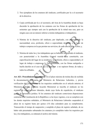 171
2. Tres ejemplares de los estatutos del sindicato, certificados por la o el secretario
de la directiva;
3. Copia certificada por la o el secretario, del Acta de la Asamblea donde se haya
discutido la aprobación de los estatutos con las firmas de aprobación de los
asistentes que siempre será con la aprobación de la mitad mas uno, pero en
ningún caso con un número inferior a treinta trabajadoras o trabajadores;
4. Nómina de la directiva del sindicato, por duplicado, con indicación de la
nacionalidad, sexo, profesión, oficio o especialidad, domicilio y el lugar de
trabajo o empresa en la que prestan sus servicios, de cada una de ellas o ellos; y,
5. Nómina de todos las y los trabajadores que se hubieren incorporado al sindicato,
con posterioridad a la Asamblea General reunida para constituirlo, con
especificación del lugar de su residencia, la profesión, oficio o especialidad y el
lugar de trabajo o empresa a la cual pertenecen, con las firmas autógrafas o
huella dactilar en el caso de que no pudieren o no supieren firmar, de todas y
todos los afiliados.
Art. 423.- Procedimiento del registro.- En el plazo máximo de treinta días de recibida
la documentación por parte del Ministerio de Relaciones Laborales, y previa
verificación del cumplimiento de los requisitos establecidos en el artículo anterior, el
Ministerio ordenará mediante Acuerdo Ministerial se inscriba el sindicato en los
registros de organizaciones laborales, desde cuya fecha de expedición, el sindicato
gozará de personería jurídica. Si los estatutos del sindicato contuvieren disposiciones
contrarias a la Constitución de la República o a las leyes vigentes, o no se cumpliere con
los demás requisitos señalados, el Ministerio de Relaciones Laborales suspenderá el
plazo de su registro hasta por quince (15) días calendario para su cumplimiento.
Transcurrido el tiempo de suspensión y cumplido el plazo de registro señalado, de no
haber sido presentados subsanados los estatutos y/o cumplidos todos los requisitos por
las y los trabajadores, se ordenará el archivo del trámite.
 