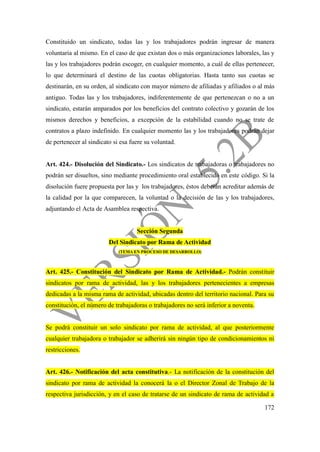 172
Constituido un sindicato, todas las y los trabajadores podrán ingresar de manera
voluntaria al mismo. En el caso de que existan dos o más organizaciones laborales, las y
las y los trabajadores podrán escoger, en cualquier momento, a cuál de ellas pertenecer,
lo que determinará el destino de las cuotas obligatorias. Hasta tanto sus cuotas se
destinarán, en su orden, al sindicato con mayor número de afiliadas y afiliados o al más
antiguo. Todas las y los trabajadores, indiferentemente de que pertenezcan o no a un
sindicato, estarán amparados por los beneficios del contrato colectivo y gozarán de los
mismos derechos y beneficios, a excepción de la estabilidad cuando no se trate de
contratos a plazo indefinido. En cualquier momento las y los trabajadores podrán dejar
de pertenecer al sindicato si esa fuere su voluntad.
Art. 424.- Disolución del Sindicato.- Los sindicatos de trabajadoras o trabajadores no
podrán ser disueltos, sino mediante procedimiento oral establecido en este código. Si la
disolución fuere propuesta por las y los trabajadores, éstos deberán acreditar además de
la calidad por la que comparecen, la voluntad o la decisión de las y los trabajadores,
adjuntando el Acta de Asamblea respectiva.
Sección Segunda
Del Sindicato por Rama de Actividad
(TEMA EN PROCESO DE DESARROLLO)
Art. 425.- Constitución del Sindicato por Rama de Actividad.- Podrán constituir
sindicatos por rama de actividad, las y los trabajadores pertenecientes a empresas
dedicadas a la misma rama de actividad, ubicadas dentro del territorio nacional. Para su
constitución, el número de trabajadoras o trabajadores no será inferior a noventa.
Se podrá constituir un solo sindicato por rama de actividad, al que posteriormente
cualquier trabajadora o trabajador se adherirá sin ningún tipo de condicionamientos ni
restricciones.
Art. 426.- Notificación del acta constitutiva.- La notificación de la constitución del
sindicato por rama de actividad la conocerá la o el Director Zonal de Trabajo de la
respectiva jurisdicción, y en el caso de tratarse de un sindicato de rama de actividad a
 