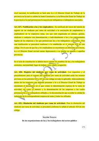 173
nivel nacional, la notificación se hará ante la o el Director Zonal de Trabajo de la
provincia en la cual se celebre la Junta Constitutiva o a la Dirección Zonal de Trabajo de
la provincia a la cual pertenezcan la mayoría de trabajadoras o trabajadores asociados.
Art. 427.- Notificación a las y los empleadores.- Se notificará del inicio del trámite de
registro de un sindicato por rama de actividad a la asociación de empleadoras o
empleadores de la respectiva rama, sea que esté organizada en cámara, gremio,
sindicato o cualquier otra denominación, o individualmente a las y los representantes
legales de las empresas a las que pertenezcan las y los trabajadores solicitantes. Para
esta notificación se procederá conforme a lo establecido en el artículo 420 de este
código. En el caso de que las y los empleadores se encontraren en diferentes provincias,
la o el Director Zonal enviará atento deprecatorio a su similar en aquella o aquellas
provincias.
En el acta de constitución se deberá hacer constar los nombres de las y los trabajadores
asistentes, nacionalidad, lugar de trabajo, sexo, edad y ocupación.
Art. 428.- Registro del sindicato por rama de actividad.- Los requisitos y el
procedimiento para el registro del sindicato por rama de actividad serán los mismos
previstos en los artículos 422 y 423 de este código en todo lo aplicable. Adicionalmente,
dentro de los requisitos que deberán presentar a la o el Director Zonal de Trabajo se
encontrará el documento en el que conste la determinación expresa de la rama de
actividad, así como el número y la denominación de las empresas a las cuales
pertenecen las y los trabajadores afiliados, y la documentación que acredite la calidad de
trabajador de la correspondiente empresa de todas y todos los afiliados.
Art. 429.- Disolución del sindicato por rama de actividad.- Para la disolución del
sindicato por rama de actividad, se procederá conforme lo señala el artículo 424 de este
código.
Sección Tercera
De las organizaciones de las y los trabajadores del sector público
 