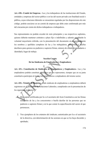 174
Art. 430.- Comité de Empresa.- Las y los trabajadores de las instituciones del Estado,
entidades y empresas del sector público o en las del sector privado con finalidad social o
pública, cuyas relaciones laborales se encuentran reguladas por las disposiciones de este
código, podrán asociarse en un comité de empresa que debe estar conformado por más
del cincuenta por ciento de dichos trabajadoras o trabajadores.
Sus representantes no podrán exceder de siete principales y sus respectivos suplentes,
quienes deberán mantener contratos a plazo fijo o indefinidos y además acreditarán la
voluntad mayoritaria referida, con la presentación del documento en el que constarán
los nombres y apellidos completos de las y los trabajadores, sus firmas o huellas
dactilares para quienes no pudieren o supieren firmar, número de cédula de ciudadanía o
identidad y lugar de trabajo.
Sección Cuarta
De los Sindicatos de Empleadoras y Empleadores
Art. 431.- Constitución de Sindicatos de Empleadoras y Empleadores.- Las y los
empleadores podrán constituir sindicatos que los representen, siempre que en su junta
constitutiva participen al menos tres empleadoras o empleadores del mismo sector.
Art. 432.- Trámite de Registro.- Todo sindicato de empleadoras o empleadores deberá
registrarse en el Ministerio de Relaciones Laborales, cumpliendo con la presentación de
los siguientes requisitos:
1. Dos copias certificadas por la o el secretario del Acta Constitutiva con las firmas
autógrafas de las y los concurrentes o huella dactilar de las personas que no
pudieren o supieren firmar y en la que conste la especificación del sector al que
pertenecen;
2. Tres ejemplares de los estatutos del sindicato, autenticados por la o el secretario
de la directiva, con determinación de las sesiones en que se los haya discutido y
aprobado;
 