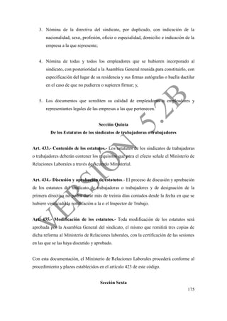 175
3. Nómina de la directiva del sindicato, por duplicado, con indicación de la
nacionalidad, sexo, profesión, oficio o especialidad, domicilio e indicación de la
empresa a la que represente;
4. Nómina de todas y todos los empleadores que se hubieren incorporado al
sindicato, con posterioridad a la Asamblea General reunida para constituirlo, con
especificación del lugar de su residencia y sus firmas autógrafas o huella dactilar
en el caso de que no pudieren o supieren firmar; y,
5. Los documentos que acrediten su calidad de empleadoras o empleadores y
representantes legales de las empresas a las que pertenecen.
Sección Quinta
De los Estatutos de los sindicatos de trabajadoras o trabajadores
Art. 433.- Contenido de los estatutos.- Los estatutos de los sindicatos de trabajadoras
o trabajadores deberán contener los requisitos que para el efecto señale el Ministerio de
Relaciones Laborales a través de Acuerdo Ministerial.
Art. 434.- Discusión y aprobación de estatutos.- El proceso de discusión y aprobación
de los estatutos del sindicato de trabajadoras o trabajadores y de designación de la
primera directiva no podrá durar más de treinta días contados desde la fecha en que se
hubiere verificado la notificación a la o el Inspector de Trabajo.
Art. 435.- Modificación de los estatutos.- Toda modificación de los estatutos será
aprobada por la Asamblea General del sindicato, el mismo que remitirá tres copias de
dicha reforma al Ministerio de Relaciones laborales, con la certificación de las sesiones
en las que se las haya discutido y aprobado.
Con esta documentación, el Ministerio de Relaciones Laborales procederá conforme al
procedimiento y plazos establecidos en el artículo 423 de este código.
Sección Sexta
 
