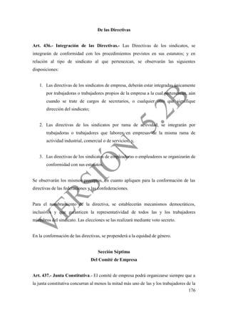 176
De las Directivas
Art. 436.- Integración de las Directivas.- Las Directivas de los sindicatos, se
integrarán de conformidad con los procedimientos previstos en sus estatutos; y en
relación al tipo de sindicato al que pertenezcan, se observarán las siguientes
disposiciones:
1. Las directivas de los sindicatos de empresa, deberán estar integradas únicamente
por trabajadoras o trabajadores propios de la empresa a la cual pertenezcan, aún
cuando se trate de cargos de secretarios, o cualquier otro que signifique
dirección del sindicato;
2. Las directivas de los sindicatos por rama de actividad, se integrarán por
trabajadoras o trabajadores que laboren en empresas de la misma rama de
actividad industrial, comercial o de servicios; y,
3. Las directivas de los sindicatos de empleadoras o empleadores se organizarán de
conformidad con sus estatutos.
Se observarán los mismos preceptos, en cuanto apliquen para la conformación de las
directivas de las federaciones y las confederaciones.
Para el nombramiento de la directiva, se establecerán mecanismos democráticos,
inclusivos y que garanticen la representatividad de todos las y los trabajadores
miembros del sindicato. Las elecciones se las realizará mediante voto secreto.
En la conformación de las directivas, se propenderá a la equidad de género.
Sección Séptima
Del Comité de Empresa
Art. 437.- Junta Constitutiva.- El comité de empresa podrá organizarse siempre que a
la junta constitutiva concurran al menos la mitad más uno de las y los trabajadores de la
 