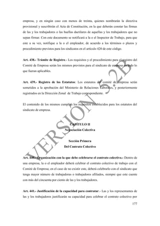 177
empresa, y en ningún caso con menos de treinta, quienes nombrarán la directiva
provisional y suscribirán el Acta de Constitución, en la que deberán constar las firmas
de las y los trabajadores o las huellas dactilares de aquellas y los trabajadores que no
sepan firmar. Con este documento se notificará a la o el Inspector de Trabajo, para que
este a su vez, notifique a la o el empleador, de acuerdo a los términos o plazos y
procedimiento previstos para los sindicatos en el artículo 420 de este código.
Art. 438.- Trámite de Registro.- Los requisitos y el procedimiento para el registro del
Comité de Empresa serán los mismos previstos para el sindicato de empresa en todo lo
que fueran aplicables.
Art. 439.- Registro de los Estatutos: Los estatutos del comité de empresa serán
sometidos a la aprobación del Ministerio de Relaciones Laborales, y posteriormente
registrados en la Dirección Zonal de Trabajo correspondiente.
El contenido de los mismos cumplirá los requisitos establecidos para los estatutos del
sindicato de empresa.
CAPÍTULO II
Negociación Colectiva
Sección Primera
Del Contrato Colectivo
Art. 440.- Organización con la que debe celebrarse el contrato colectivo.- Dentro de
una empresa, la o el empleador deberá celebrar el contrato colectivo de trabajo con el
Comité de Empresa; en el caso de no existir este, deberá celebrarlo con el sindicato que
tenga mayor número de trabajadoras o trabajadores afiliados, siempre que este cuente
con más del cincuenta por ciento de las y los trabajadores.
Art. 441.- Justificación de la capacidad para contratar.- Las y los representantes de
las y los trabajadores justificarán su capacidad para celebrar el contrato colectivo por
 