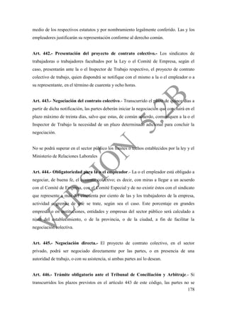 178
medio de los respectivos estatutos y por nombramiento legalmente conferido. Las y los
empleadores justificarán su representación conforme al derecho común.
Art. 442.- Presentación del proyecto de contrato colectivo.- Los sindicatos de
trabajadoras o trabajadores facultados por la Ley o el Comité de Empresa, según el
caso, presentarán ante la o el Inspector de Trabajo respectivo, el proyecto de contrato
colectivo de trabajo, quien dispondrá se notifique con el mismo a la o el empleador o a
su representante, en el término de cuarenta y ocho horas.
Art. 443.- Negociación del contrato colectivo.- Transcurrido el plazo de quince días a
partir de dicha notificación, las partes deberán iniciar la negociación que concluirá en el
plazo máximo de treinta días, salvo que estas, de común acuerdo, comuniquen a la o el
Inspector de Trabajo la necesidad de un plazo determinado adicional para concluir la
negociación.
No se podrá superar en el sector público los límites o techos establecidos por la ley y el
Ministerio de Relaciones Laborales
Art. 444.- Obligatoriedad para la o el empleador.- La o el empleador está obligado a
negociar, de buena fe, el contrato colectivo; es decir, con miras a llegar a un acuerdo
con el Comité de Empresa, con el Comité Especial y de no existir éstos con el sindicato
que represente a más del cincuenta por ciento de las y los trabajadores de la empresa,
actividad o gremio de que se trate, según sea el caso. Este porcentaje en grandes
empresas o en instituciones, entidades y empresas del sector público será calculado a
nivel del establecimiento, o de la provincia, o de la ciudad, a fin de facilitar la
negociación colectiva.
Art. 445.- Negociación directa.- El proyecto de contrato colectivo, en el sector
privado, podrá ser negociado directamente por las partes, o en presencia de una
autoridad de trabajo, o con su asistencia, si ambas partes así lo desean.
Art. 446.- Trámite obligatorio ante el Tribunal de Conciliación y Arbitraje.- Si
transcurridos los plazos previstos en el artículo 443 de este código, las partes no se
 